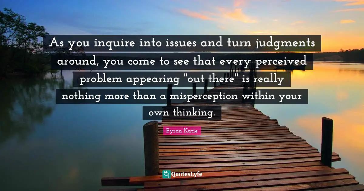 Misperception Quotes: "As you inquire into issues and turn judgments around, you come to see that every perceived problem appearing "out there" is really nothing more than a misperception within your own thinking."
