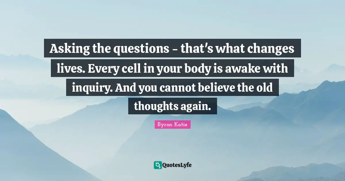 Asking the questions - that's what changes lives. Every cell in your body is awake with inquiry. And you cannot believe the old thoughts again.