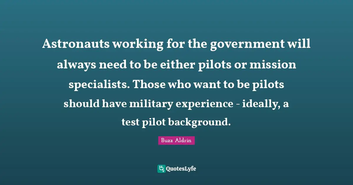 Astronauts working for the government will always need to be either pilots or mission specialists. Those who want to be pilots should have military experience - ideally, a test pilot background.