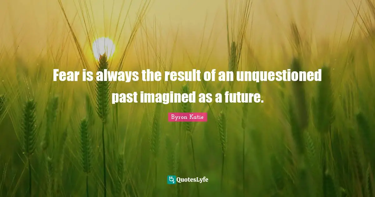 Fear is always the result of an unquestioned past imagined as a future.