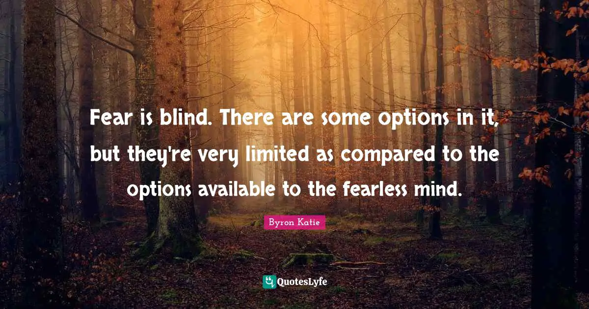 Fear is blind. There are some options in it, but they're very limited as compared to the options available to the fearless mind.