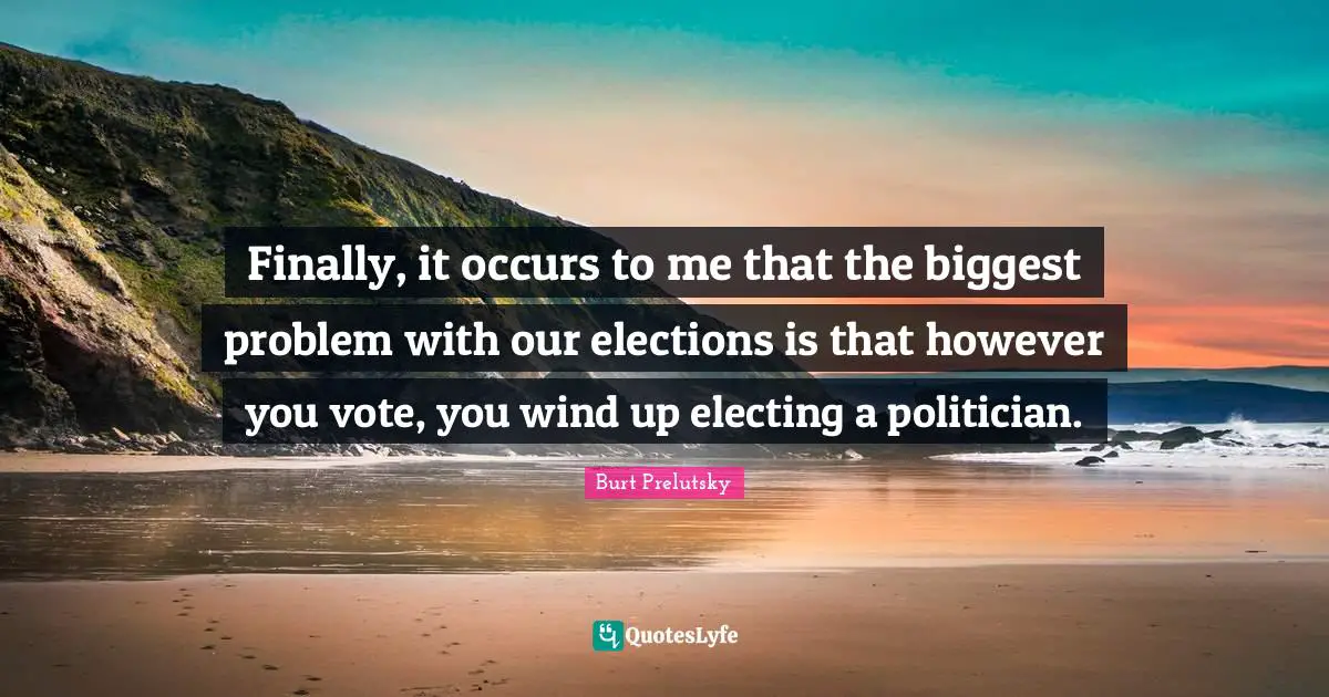 Finally, it occurs to me that the biggest problem with our elections is that however you vote, you wind up electing a politician.