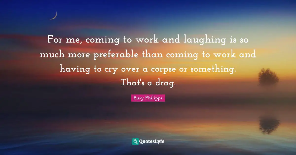For me, coming to work and laughing is so much more preferable than coming to work and having to cry over a corpse or something. That's a drag.