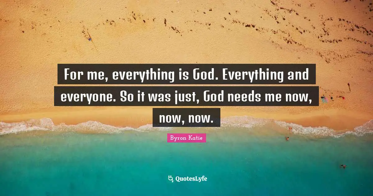 For me, everything is God. Everything and everyone. So it was just, God needs me now, now, now.