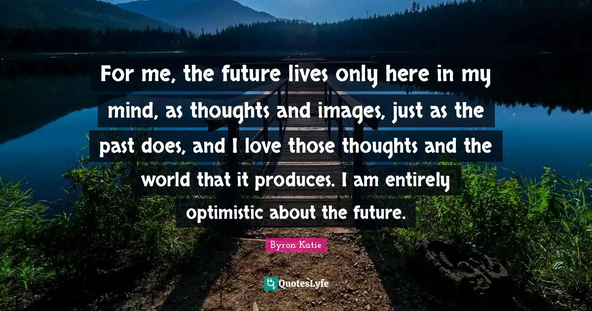 For me, the future lives only here in my mind, as thoughts and images, just as the past does, and I love those thoughts and the world that it produces. I am entirely optimistic about the future.