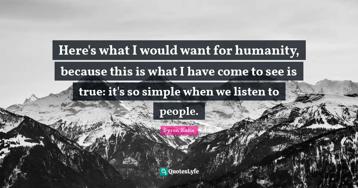 Here's what I would want for humanity, because this is what I have come to see is true: it's so simple when we listen to people.