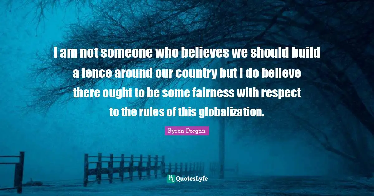 I am not someone who believes we should build a fence around our country but I do believe there ought to be some fairness with respect to the rules of this globalization.