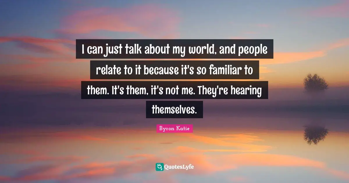 I can just talk about my world, and people relate to it because it's so familiar to them. It's them, it's not me. They're hearing themselves.