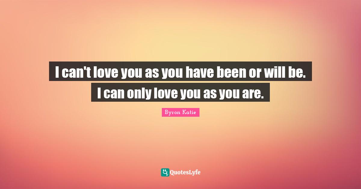 I can't love you as you have been or will be. I can only love you as you are.