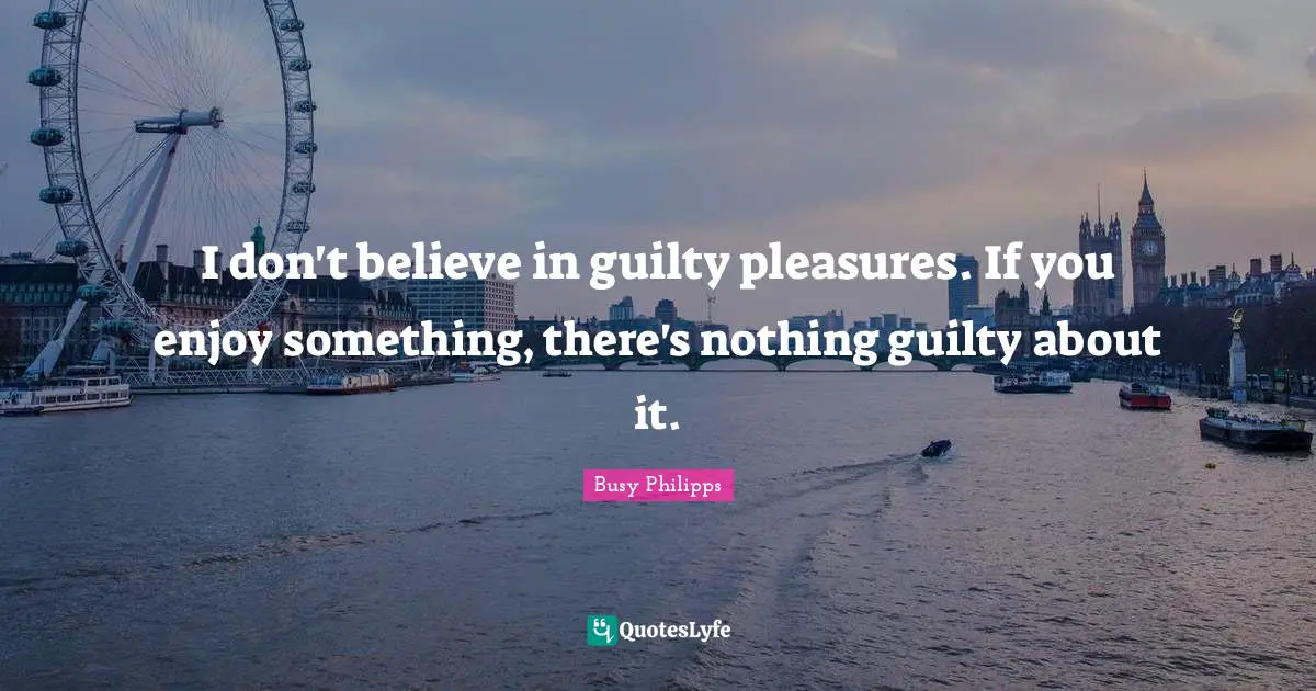 I don't believe in guilty pleasures. If you enjoy something, there's nothing guilty about it.