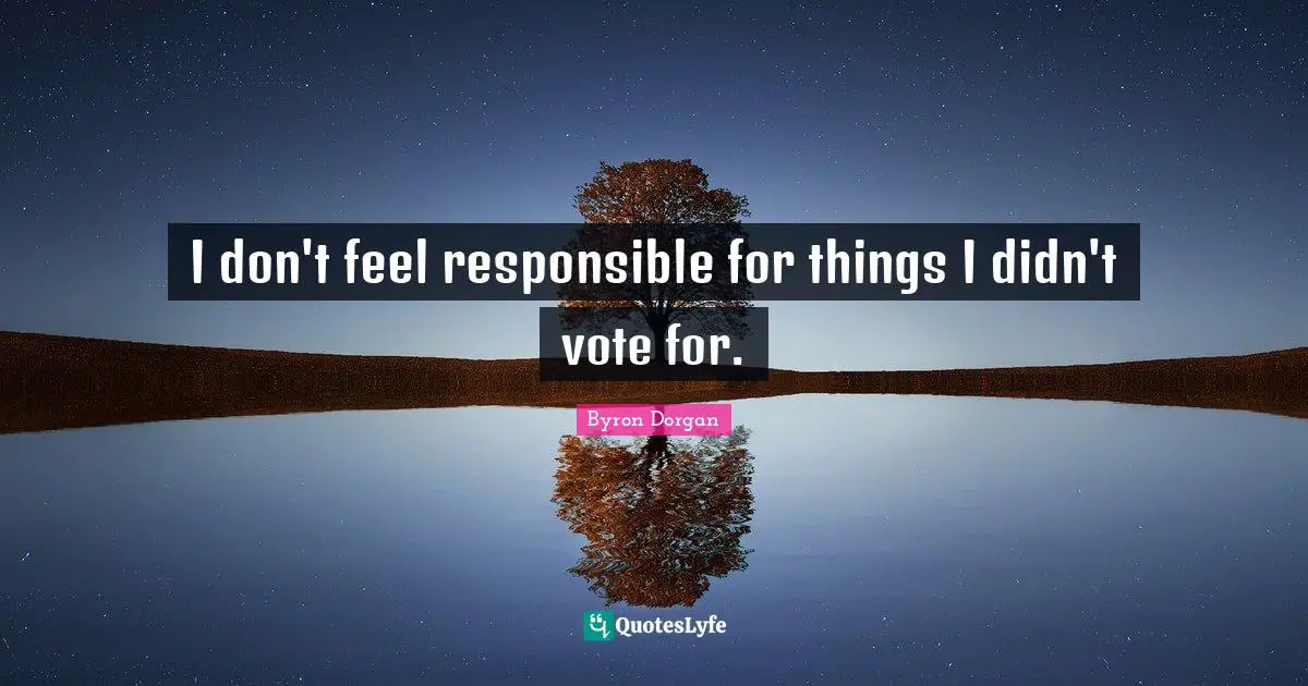 I don't feel responsible for things I didn't vote for.