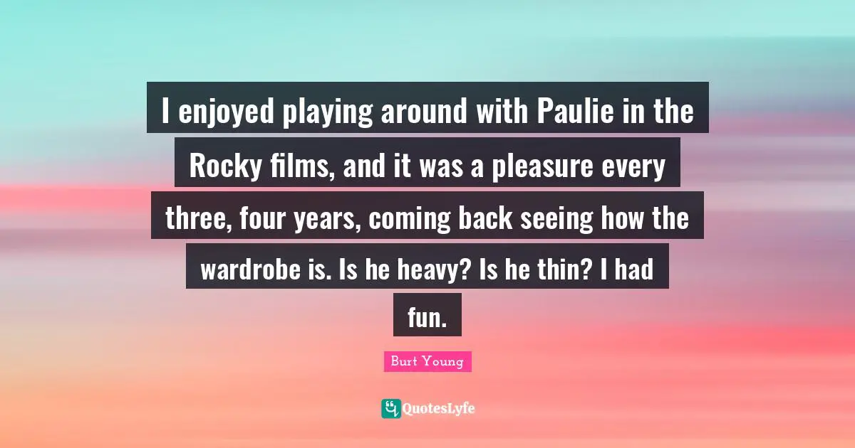 Coming Back Quotes: "I enjoyed playing around with Paulie in the Rocky films, and it was a pleasure every three, four years, coming back seeing how the wardrobe is. Is he heavy? Is he thin? I had fun."