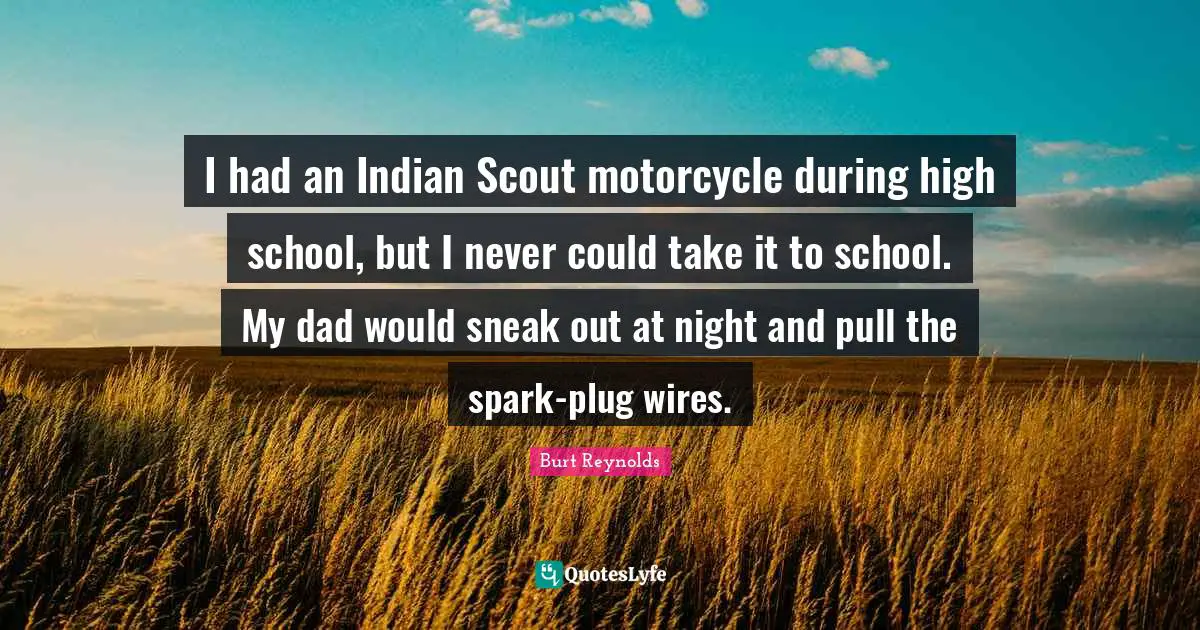 Burt Reynolds Quotes: "I had an Indian Scout motorcycle during high school, but I never could take it to school. My dad would sneak out at night and pull the spark-plug wires."