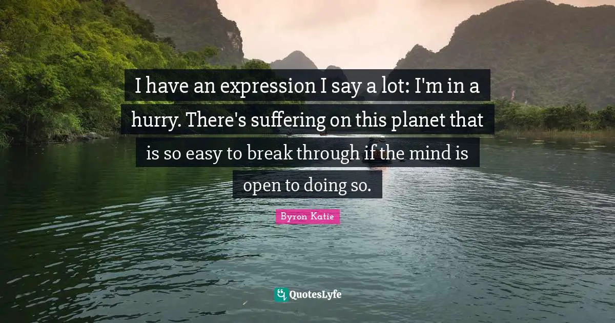 I have an expression I say a lot: I'm in a hurry. There's suffering on this planet that is so easy to break through if the mind is open to doing so.