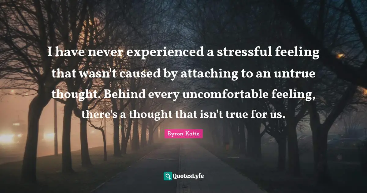 I have never experienced a stressful feeling that wasn't caused by attaching to an untrue thought. Behind every uncomfortable feeling, there's a thought that isn't true for us.