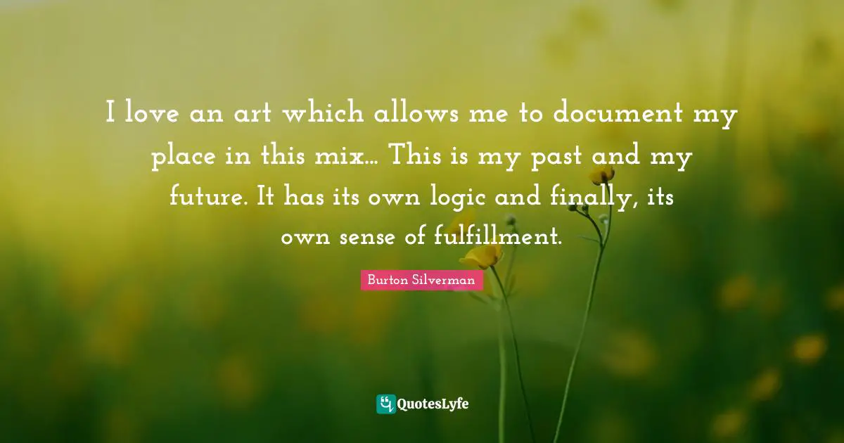 I love an art which allows me to document my place in this mix... This is my past and my future. It has its own logic and finally, its own sense of fulfillment.
