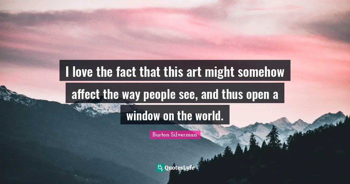 I love the fact that this art might somehow affect the way people see, and thus open a window on the world.