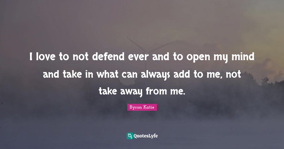 I love to not defend ever and to open my mind and take in what can always add to me, not take away from me.