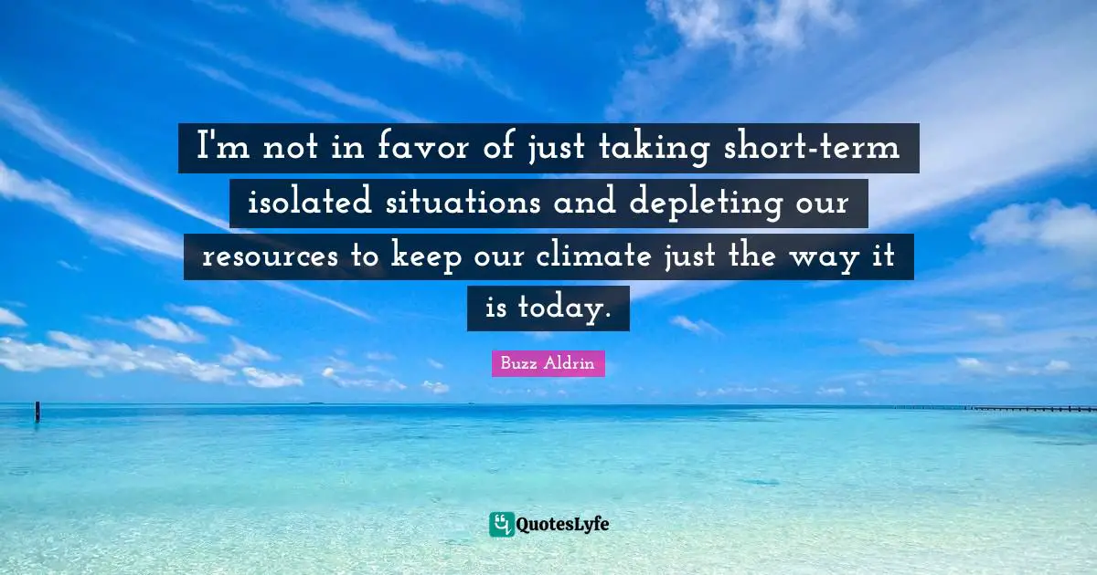 I'm not in favor of just taking short-term isolated situations and depleting our resources to keep our climate just the way it is today.