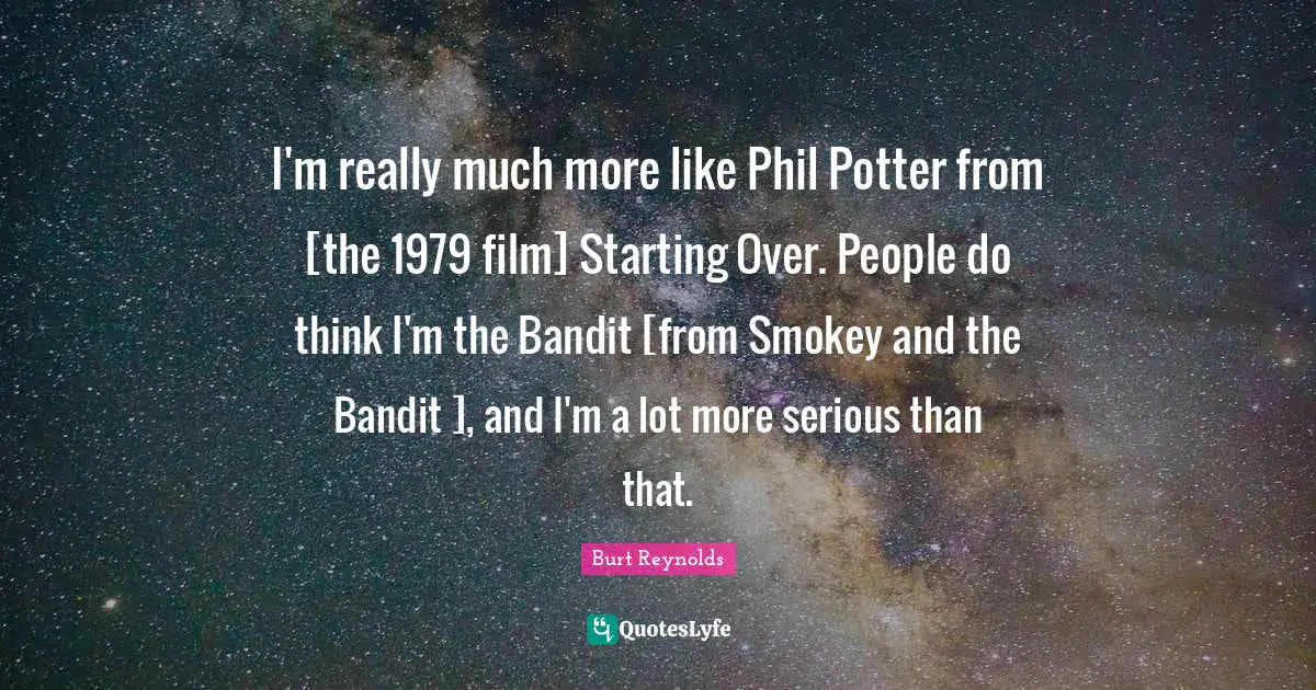 Burt Reynolds Quotes: "I'm really much more like Phil Potter from [the 1979 film] Starting Over. People do think I'm the Bandit [from Smokey and the Bandit ], and I'm a lot more serious than that."