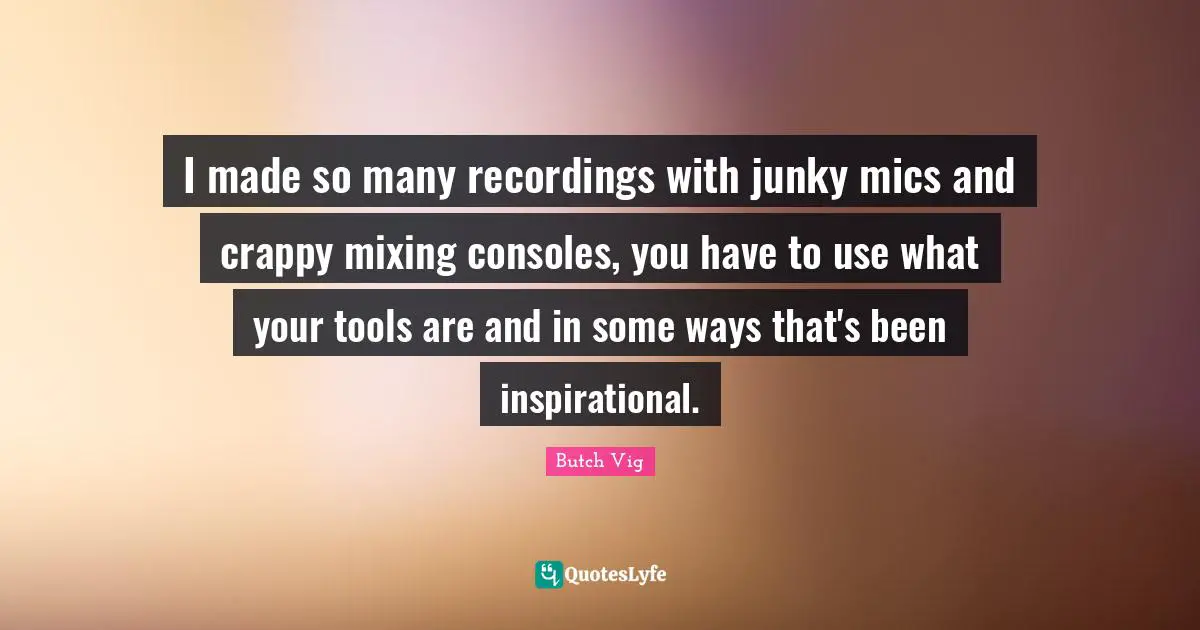 I made so many recordings with junky mics and crappy mixing consoles, you have to use what your tools are and in some ways that's been inspirational.