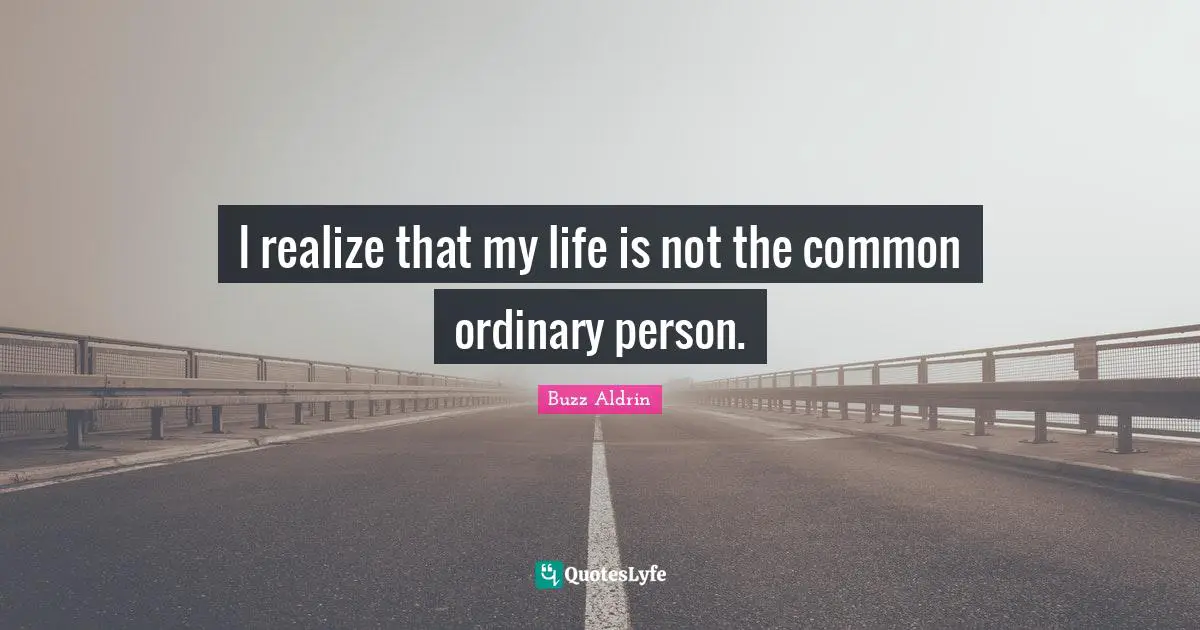 I realize that my life is not the common ordinary person.