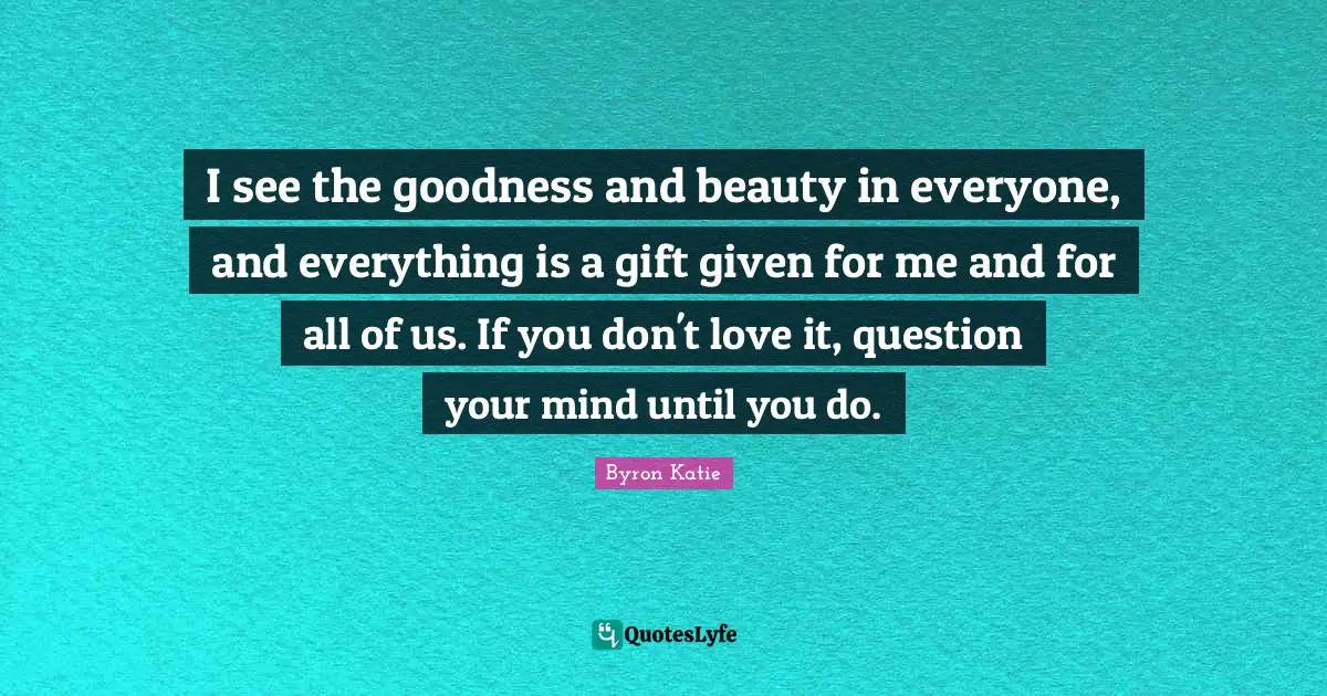 I see the goodness and beauty in everyone, and everything is a gift given for me and for all of us. If you don't love it, question your mind until you do.