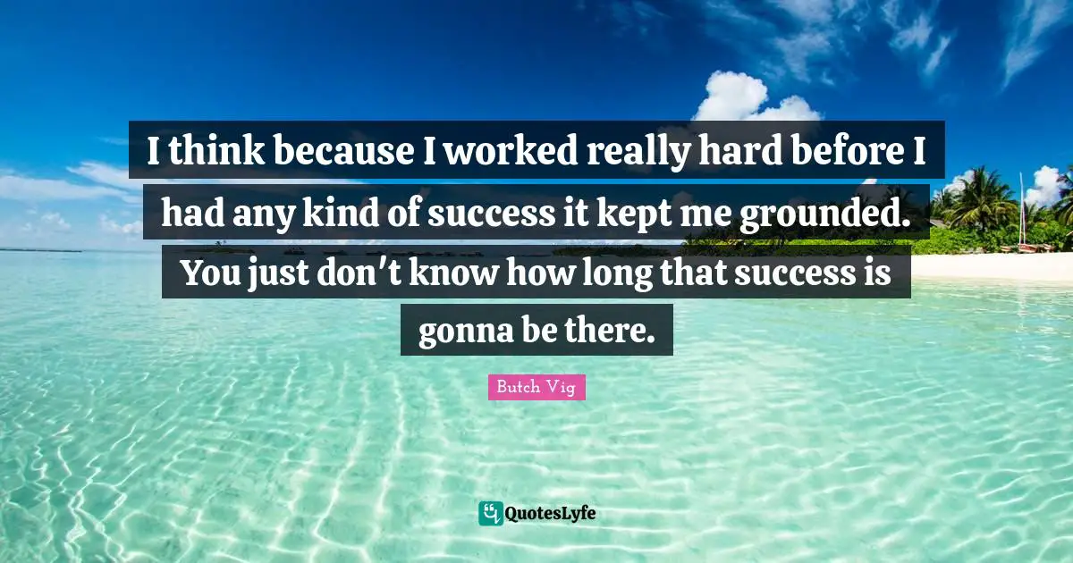 I think because I worked really hard before I had any kind of success it kept me grounded. You just don't know how long that success is gonna be there.