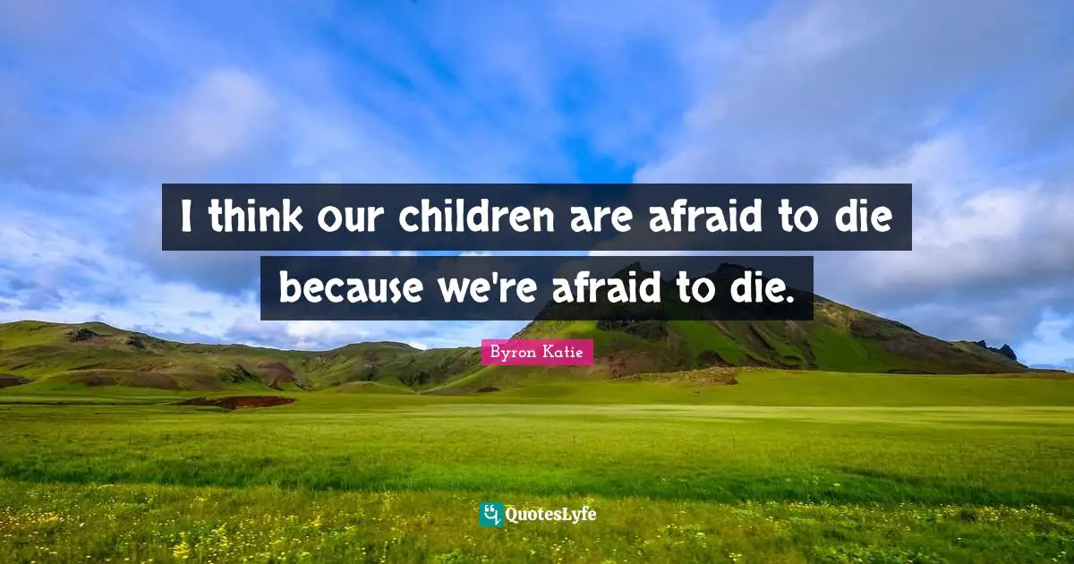 I think our children are afraid to die because we're afraid to die.