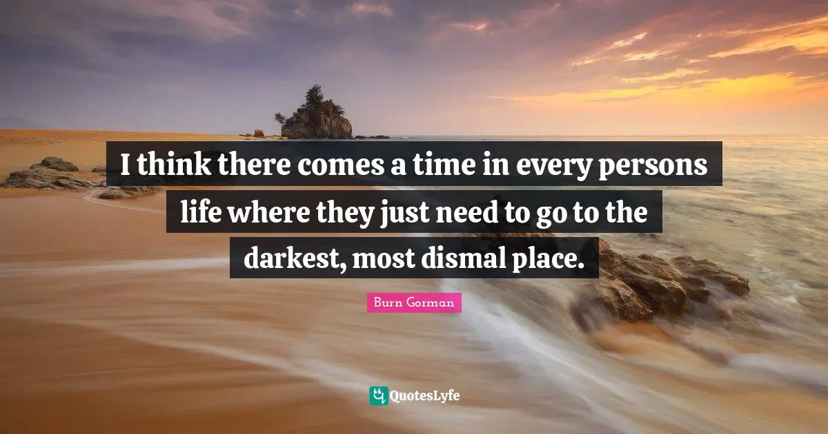 I think there comes a time in every persons life where they just need to go to the darkest, most dismal place.