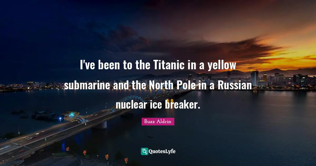 I've been to the Titanic in a yellow submarine and the North Pole in a Russian nuclear ice breaker.