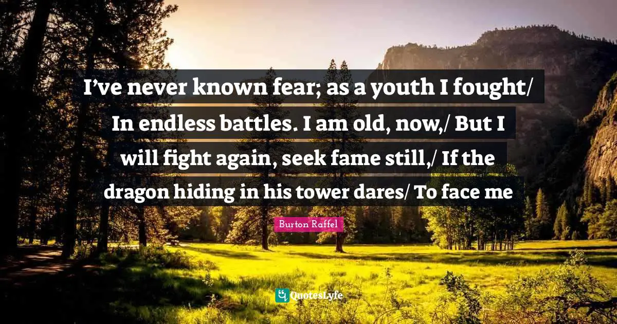 I’ve never known fear; as a youth I fought/ In endless battles. I am old, now,/ But I will fight again, seek fame still,/ If the dragon hiding in his tower dares/ To face me