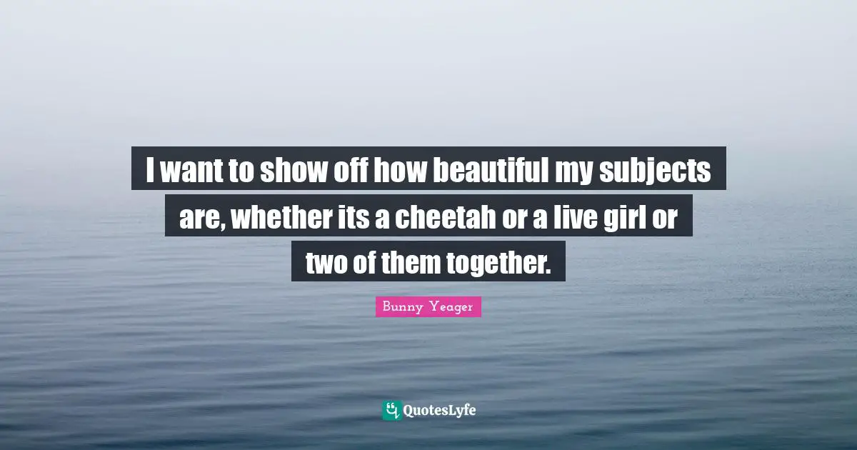 I want to show off how beautiful my subjects are, whether its a cheetah or a live girl or two of them together.