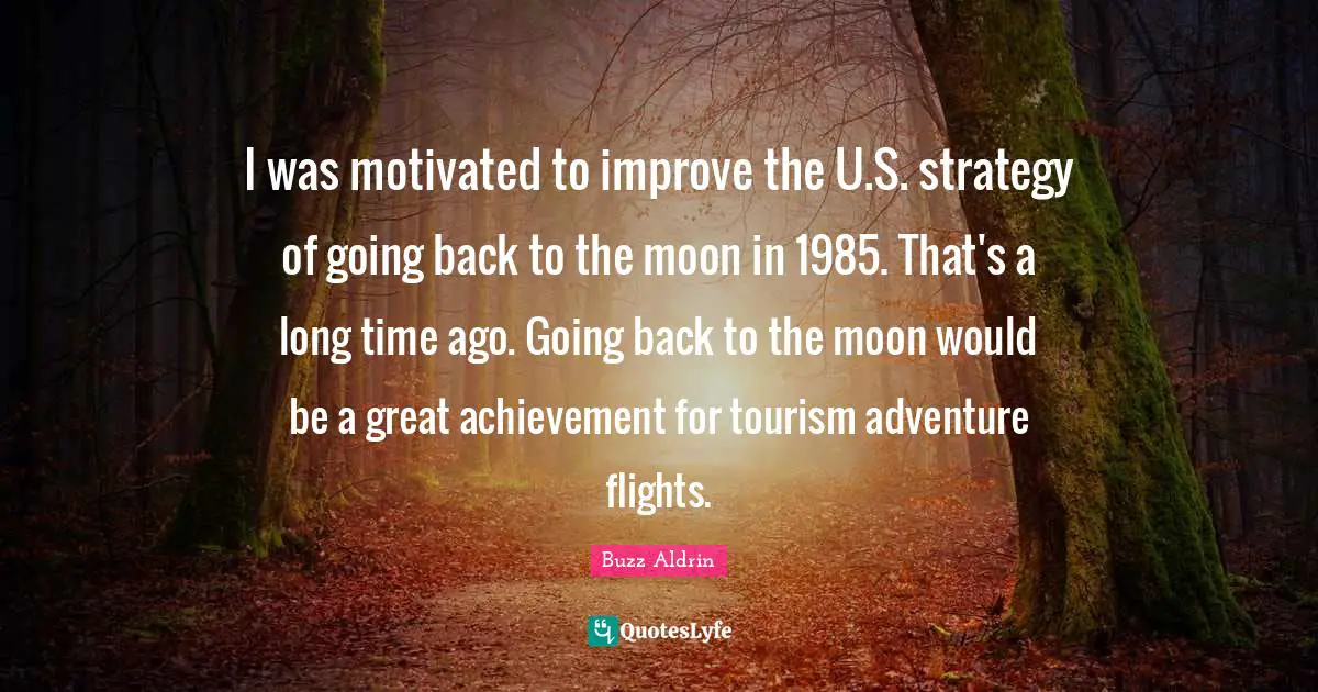 I was motivated to improve the U.S. strategy of going back to the moon in 1985. That's a long time ago. Going back to the moon would be a great achievement for tourism adventure flights.