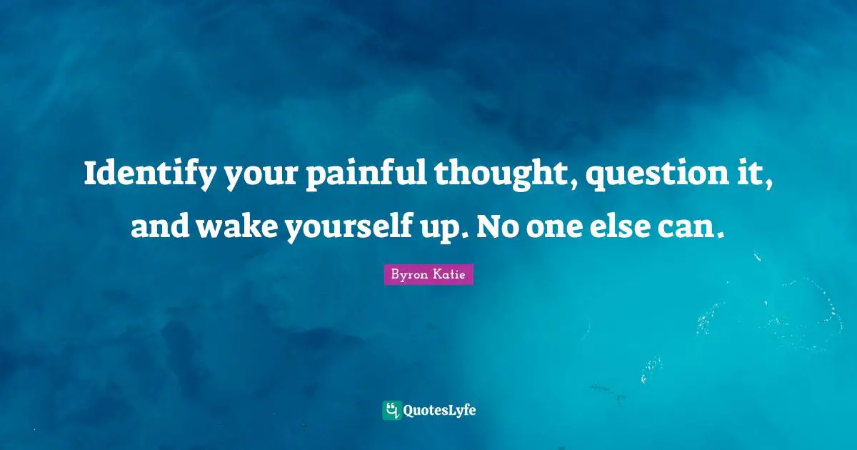 Identify your painful thought, question it, and wake yourself up. No one else can.