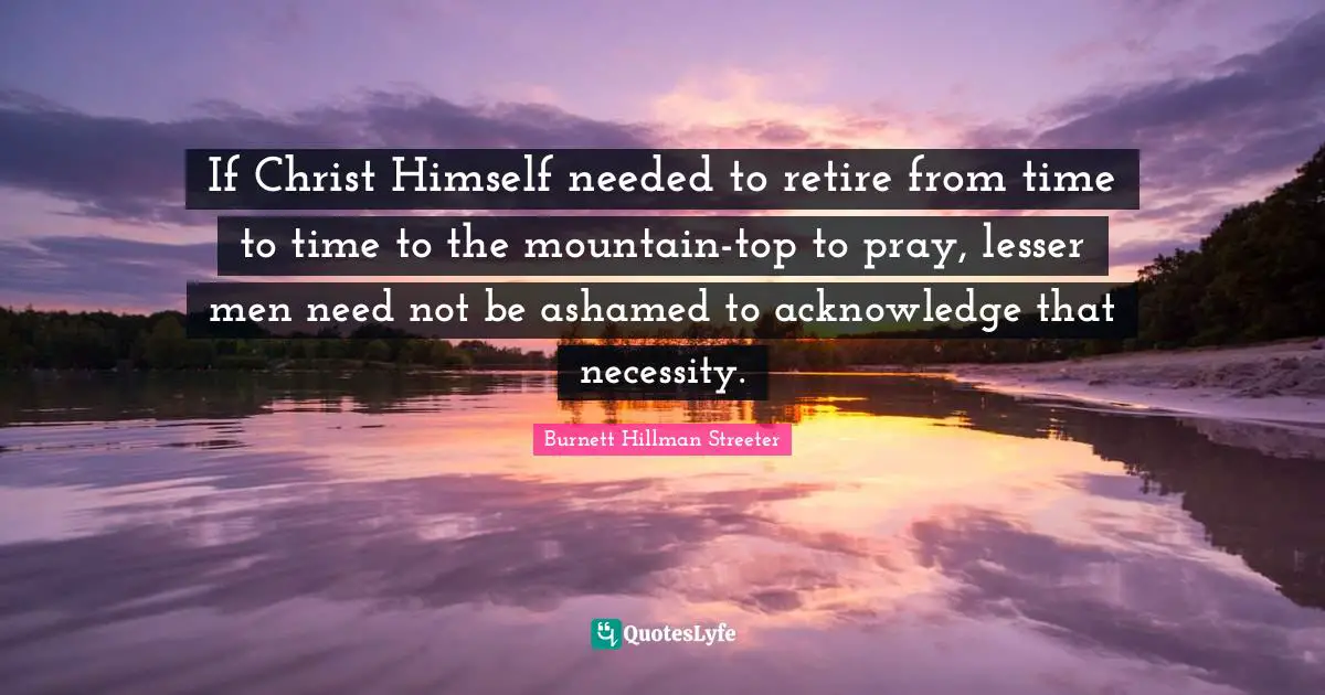 If Christ Himself needed to retire from time to time to the mountain-top to pray, lesser men need not be ashamed to acknowledge that necessity.