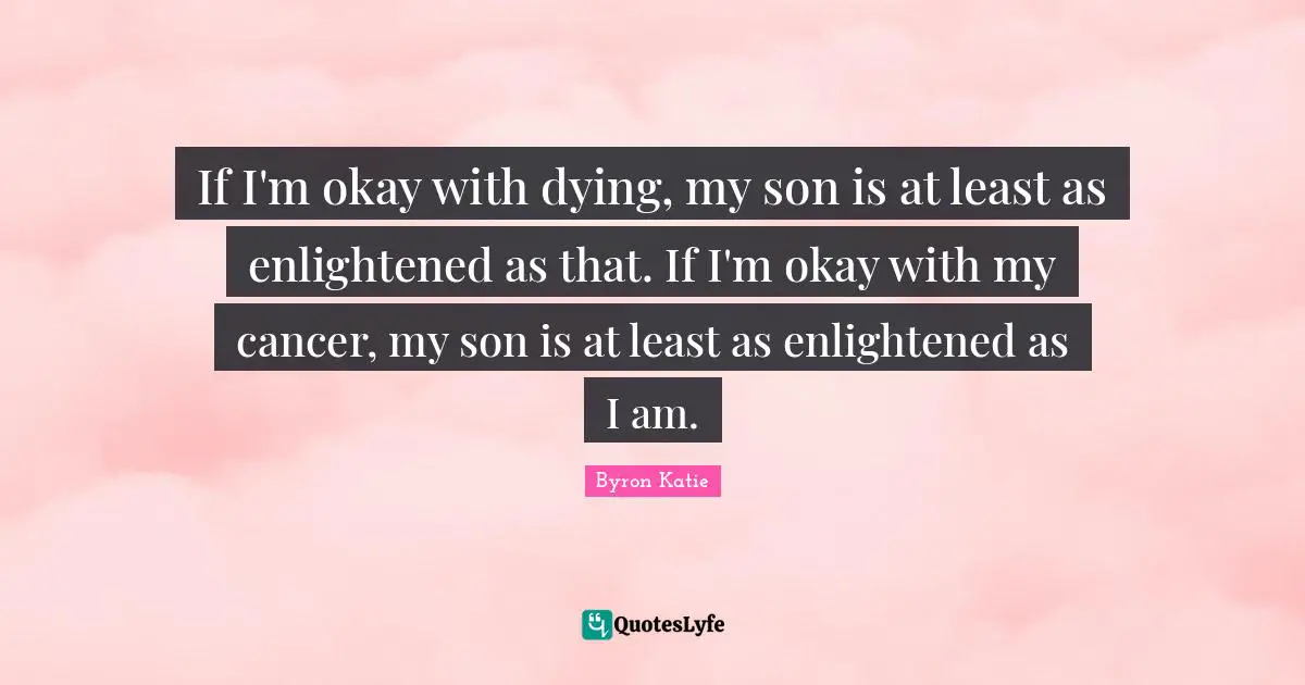 If I'm okay with dying, my son is at least as enlightened as that. If I'm okay with my cancer, my son is at least as enlightened as I am.