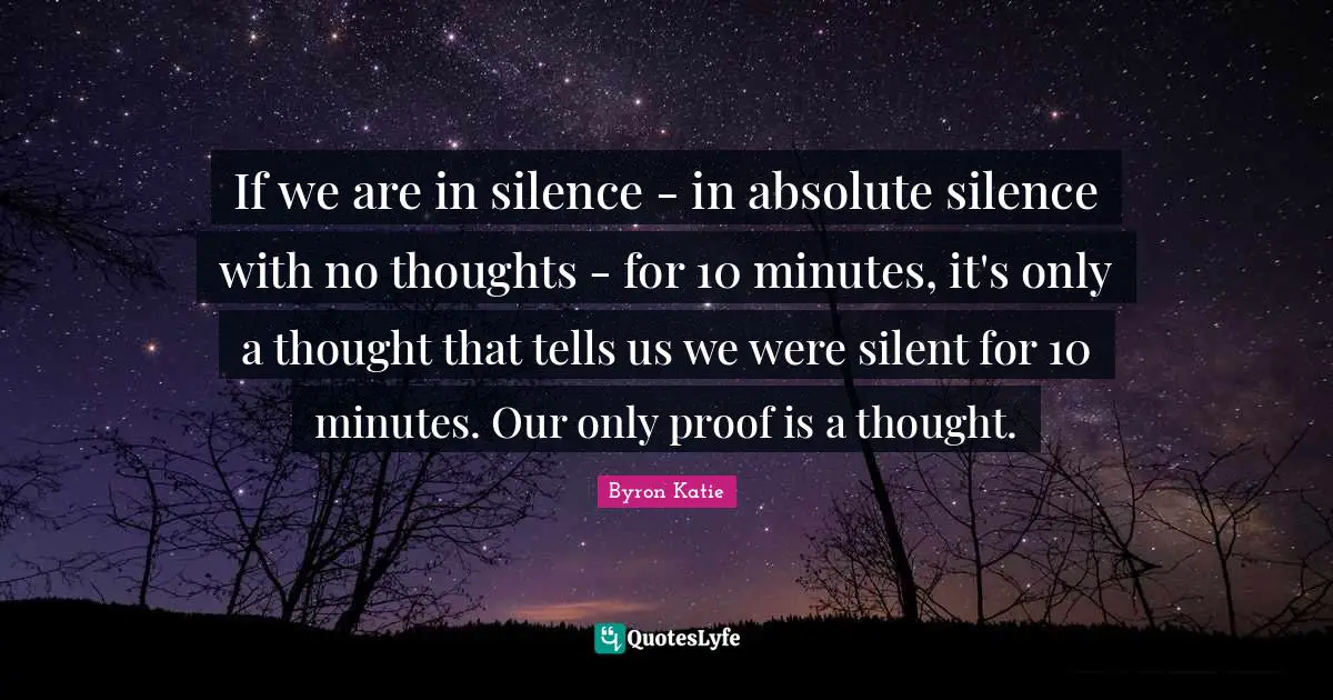 If we are in silence - in absolute silence with no thoughts - for 10 minutes, it's only a thought that tells us we were silent for 10 minutes. Our only proof is a thought.