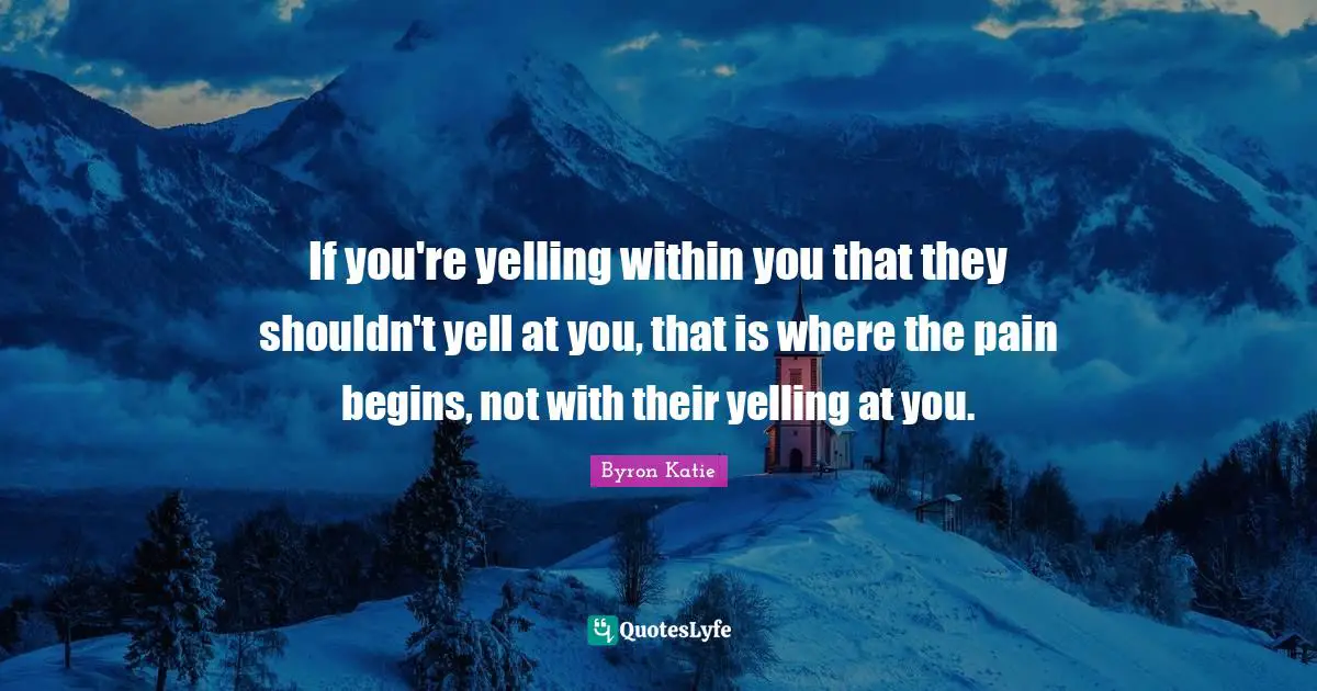 If you're yelling within you that they shouldn't yell at you, that is where the pain begins, not with their yelling at you.