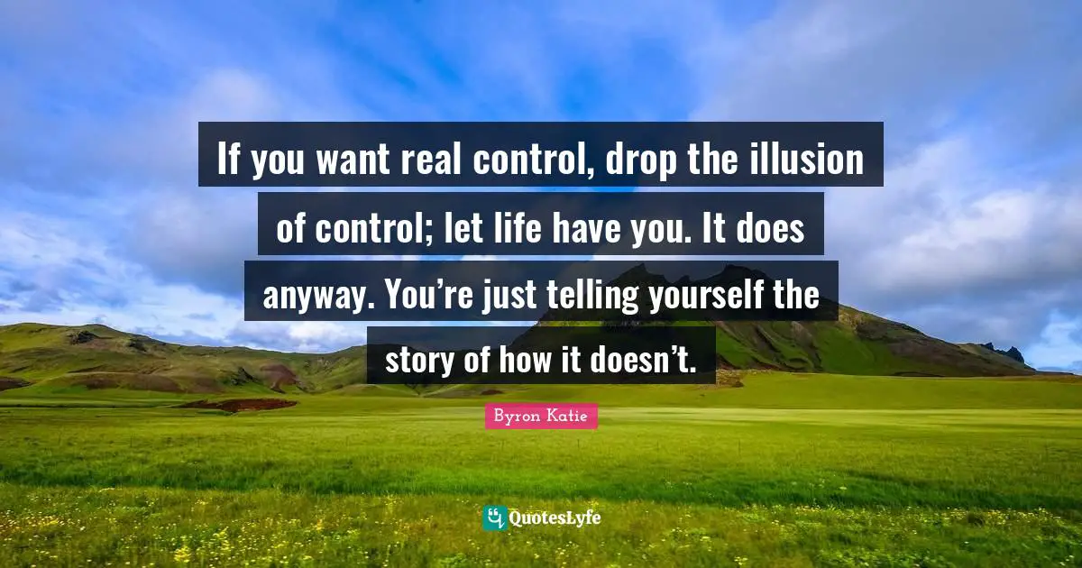 If you want real control, drop the illusion of control; let life have you. It does anyway. You’re just telling yourself the story of how it doesn’t.
