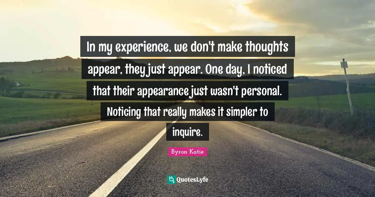 In my experience, we don't make thoughts appear, they just appear. One day, I noticed that their appearance just wasn't personal. Noticing that really makes it simpler to inquire.