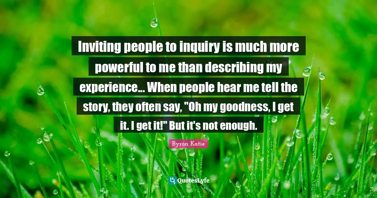 Inviting people to inquiry is much more powerful to me than describing my experience... When people hear me tell the story, they often say, "Oh my goodness, I get it. I get it!" But it's not enough.