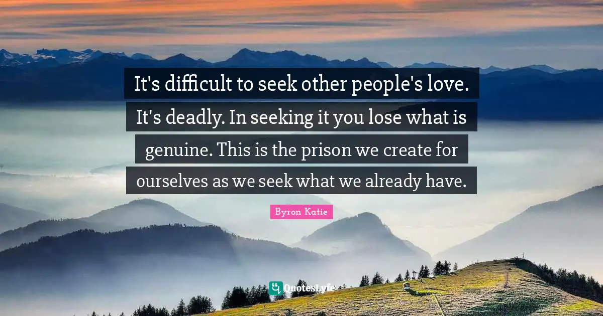 It's difficult to seek other people's love. It's deadly. In seeking it you lose what is genuine. This is the prison we create for ourselves as we seek what we already have.