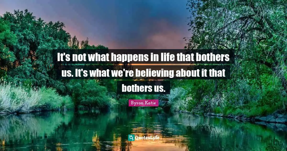 It's not what happens in life that bothers us. It's what we're believing about it that bothers us.