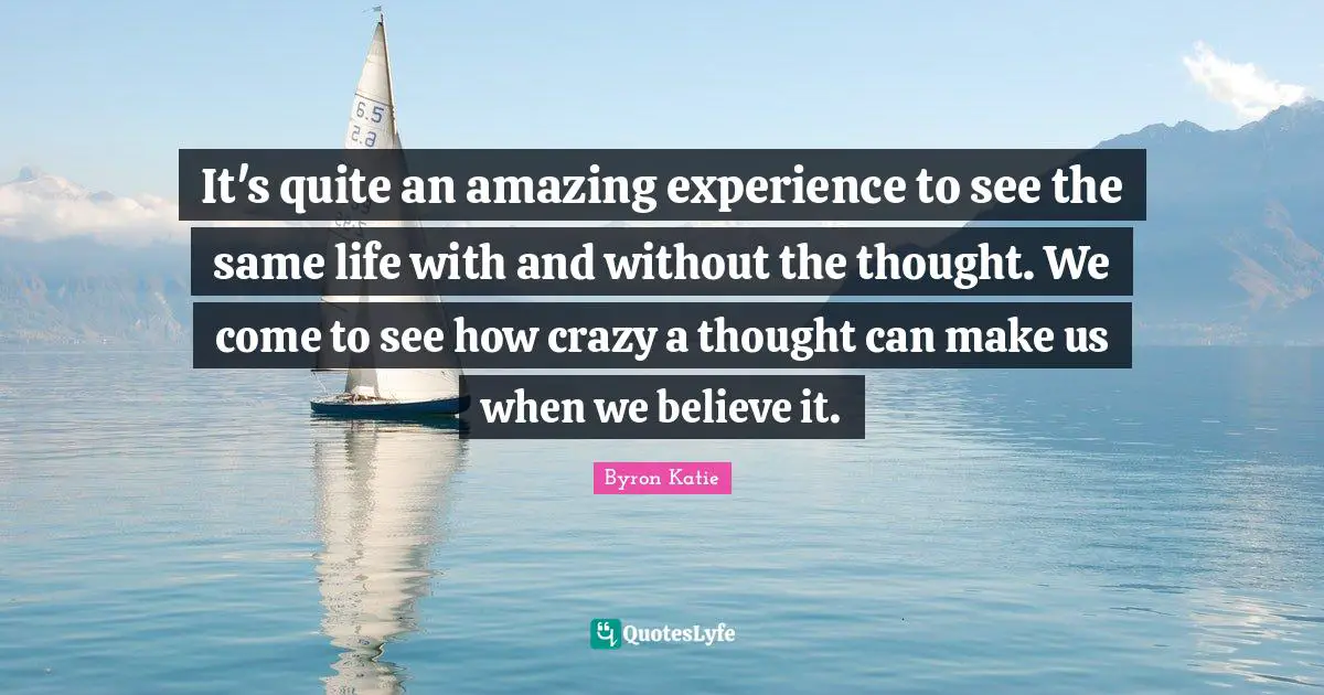 It's quite an amazing experience to see the same life with and without the thought. We come to see how crazy a thought can make us when we believe it.