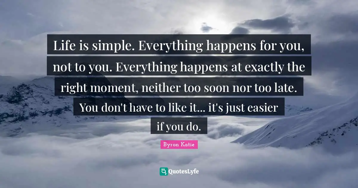 Byron Katie Quotes: Life is simple. Everything happens for you, not to you. Everything happens at exactly the right moment, neither too soon nor too late. You don't have to like it... it's just easier if you do.