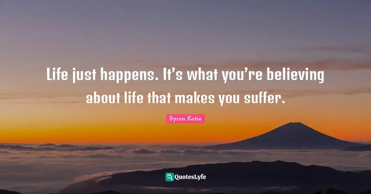 Life just happens. It’s what you’re believing about life that makes you suffer.