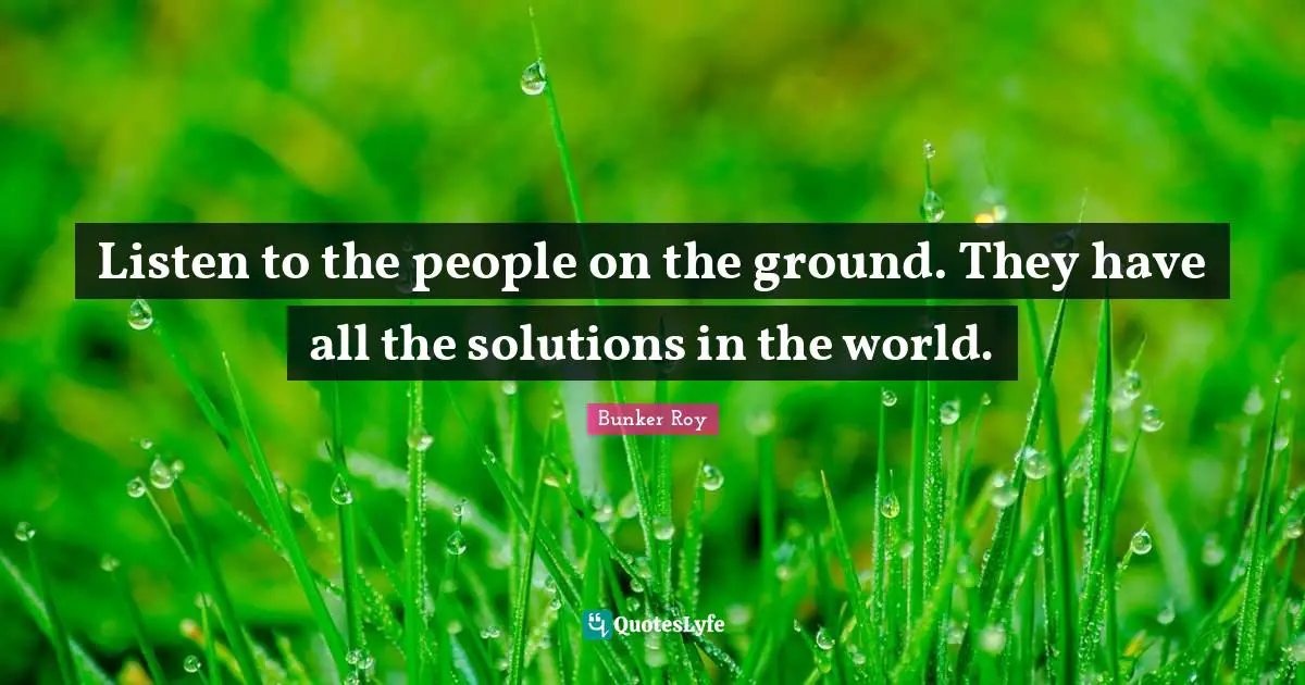 Listen to the people on the ground. They have all the solutions in the world.