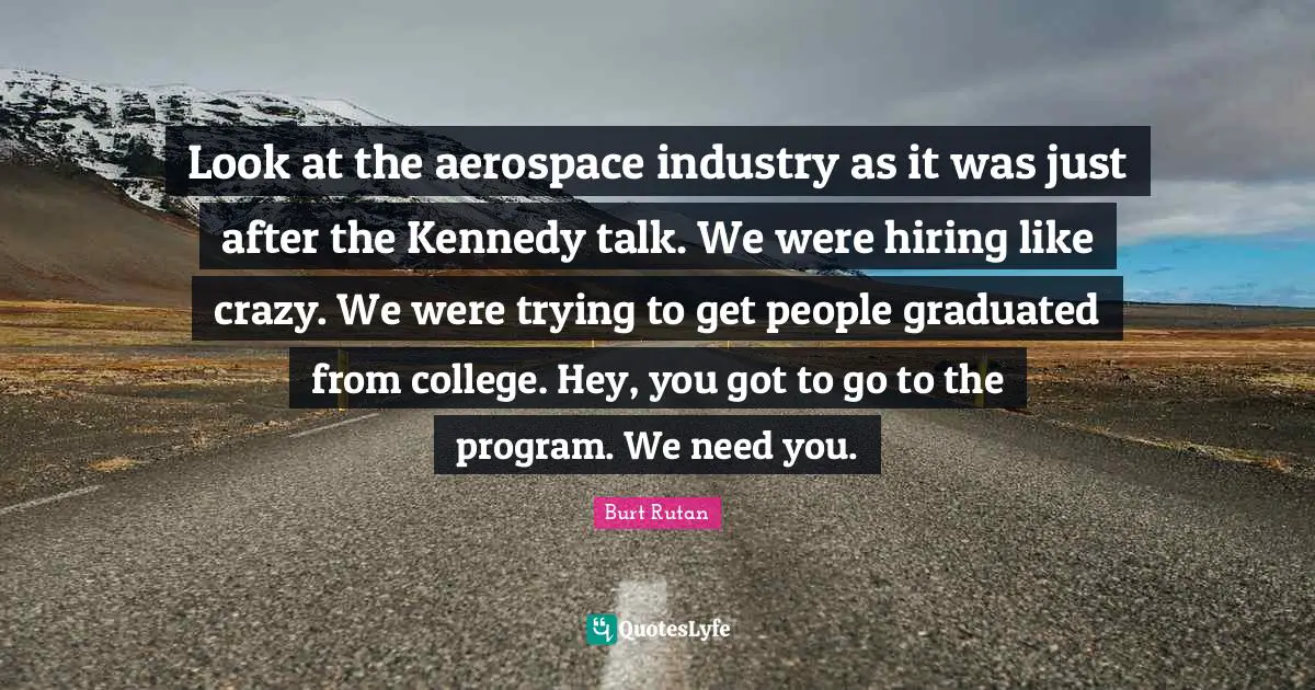 Look at the aerospace industry as it was just after the Kennedy talk. We were hiring like crazy. We were trying to get people graduated from college. Hey, you got to go to the program. We need you.