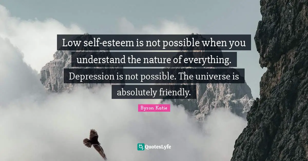 Low self-esteem is not possible when you understand the nature of everything. Depression is not possible. The universe is absolutely friendly.